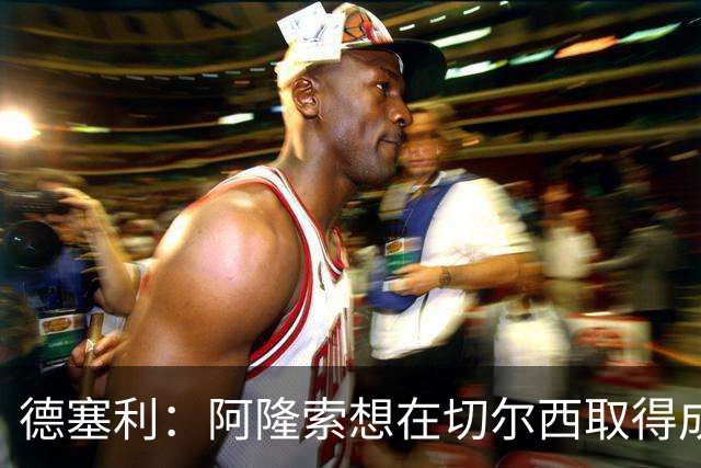 德塞利：阿隆索想在切尔西取得成功，必须精简阵容并贯彻其理念