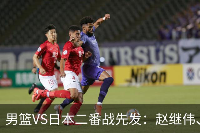 男篮VS日本二番战先发：赵继伟、贺希宁、王俊杰、朱俊龙、胡金秋