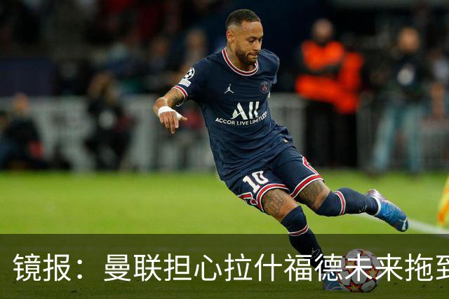镜报：曼联担心拉什福德未来拖到世界杯后才确定，影响引援计划